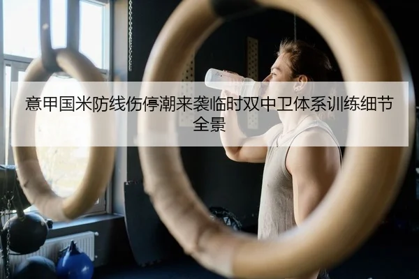 意甲国米防线伤停潮来袭临时双中卫体系训练细节全景